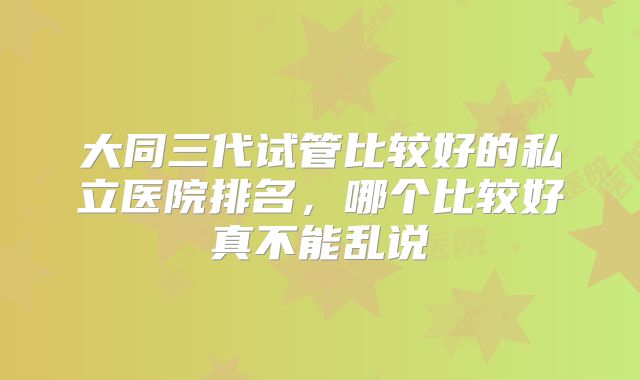 大同三代试管比较好的私立医院排名,哪个比较好真不能乱说