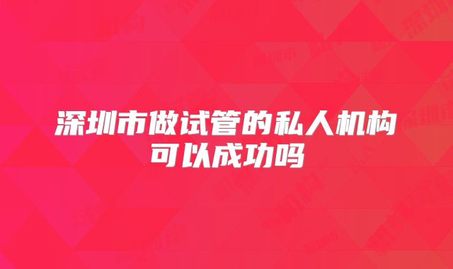 深圳市做试管的私人机构可以成功吗