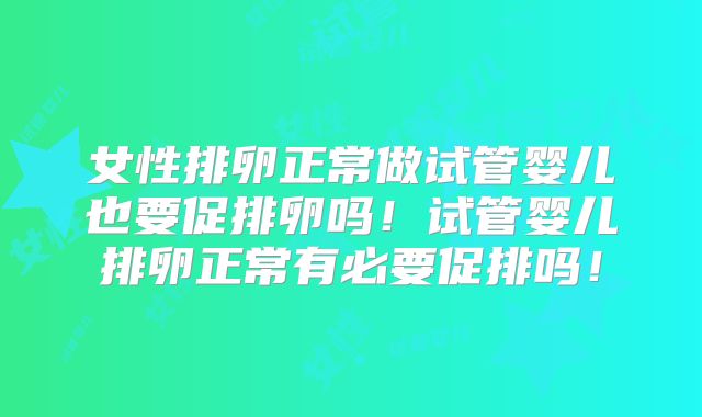 女性排卵正常做试管婴儿也要促排卵吗！试管婴儿排卵正常有必要促排吗！