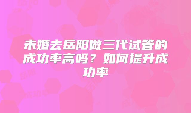 未婚去岳阳做三代试管的成功率高吗？如何提升成功率