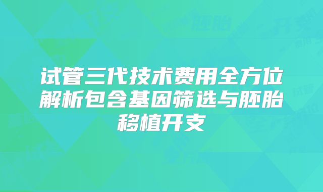 试管三代技术费用全方位解析包含基因筛选与胚胎移植开支