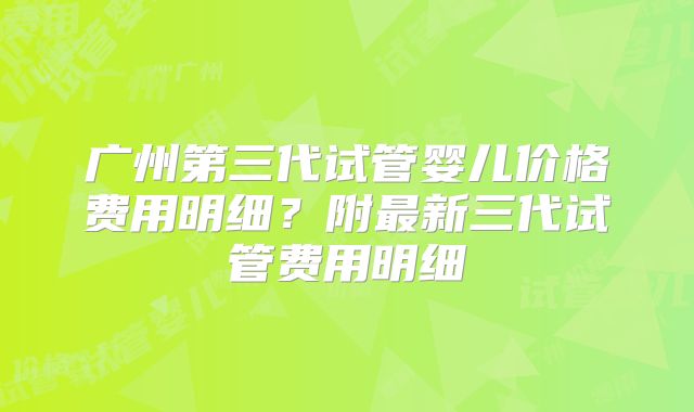 广州第三代试管婴儿价格费用明细？附最新三代试管费用明细