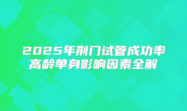 2025年荆门试管成功率高龄单身影响因素全解