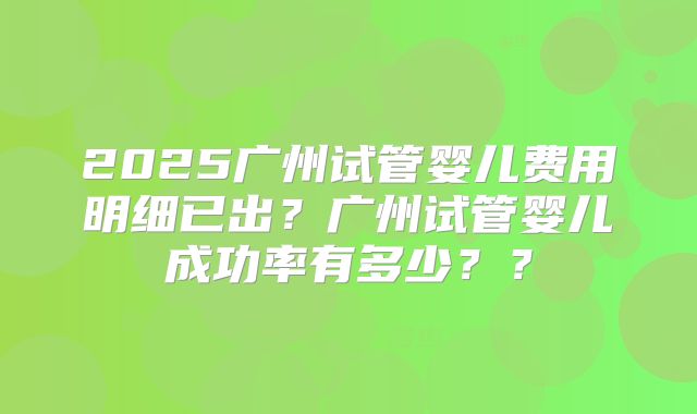2025广州试管婴儿费用明细已出?广州试管婴儿成功率有多少??