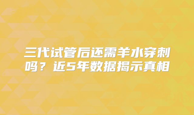 三代试管后还需羊水穿刺吗？近5年数据揭示真相