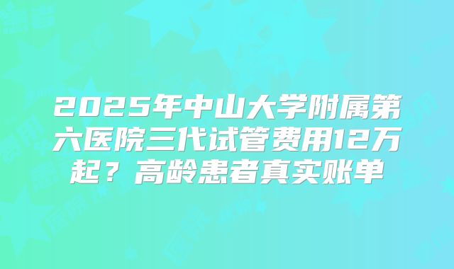 2025年中山大学附属第六医院三代试管费用12万起?高龄患者真实账单