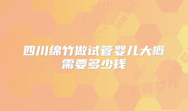 四川绵竹做试管婴儿大概需要多少钱