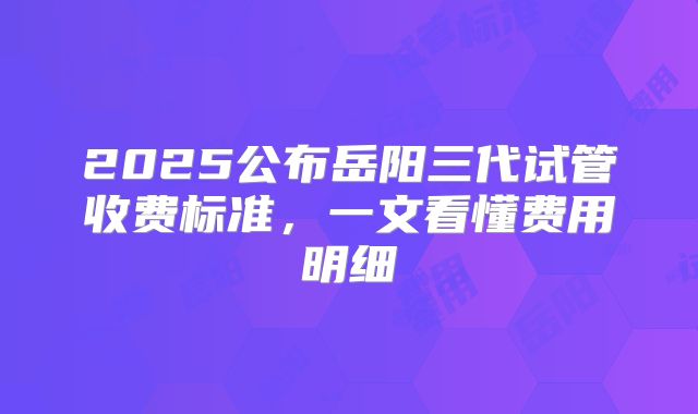 2025公布岳阳三代试管收费标准,一文看懂费用明细