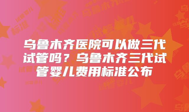 乌鲁木齐医院可以做三代试管吗？乌鲁木齐三代试管婴儿费用标准公布
