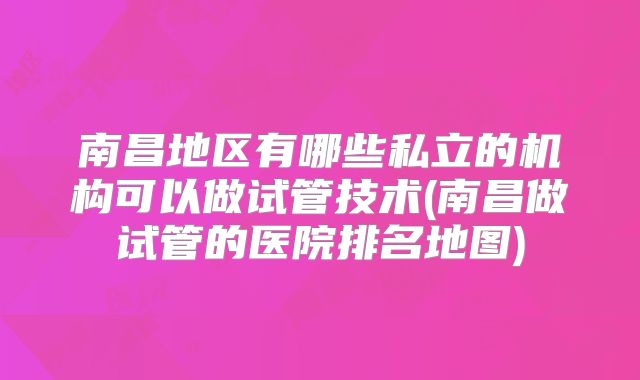 南昌地区有哪些私立的机构可以做试管技术(南昌做试管的医院排名地图)