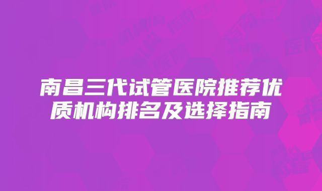 南昌三代试管医院推荐优质机构排名及选择指南