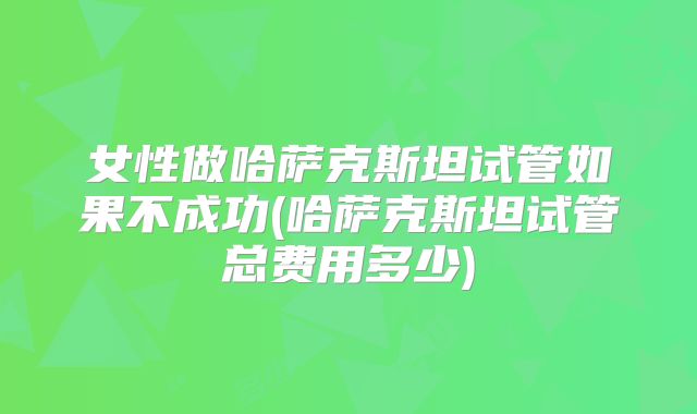 女性做哈萨克斯坦试管如果不成功(哈萨克斯坦试管总费用多少)