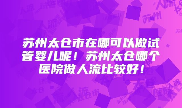 苏州太仓市在哪可以做试管婴儿呢！苏州太仓哪个医院做人流比较好！