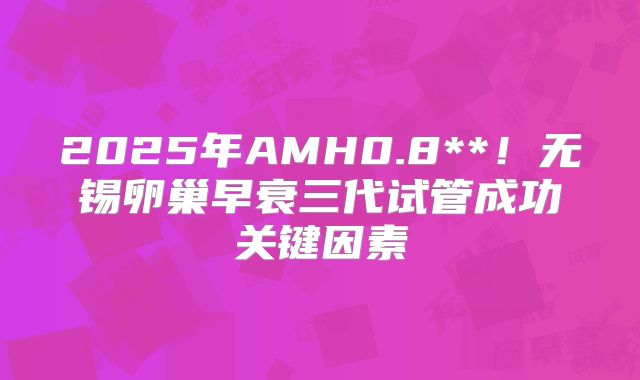 2025年AMH0.8**!无锡卵巢早衰三代试管成功关键因素