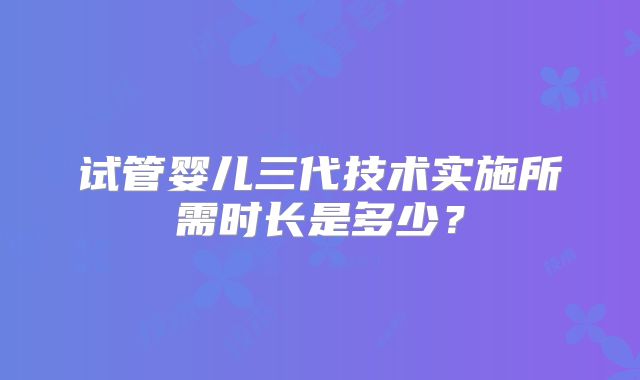试管婴儿三代技术实施所需时长是多少?