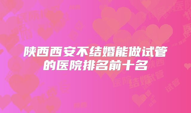陕西西安不结婚能做试管的医院排名前十名
