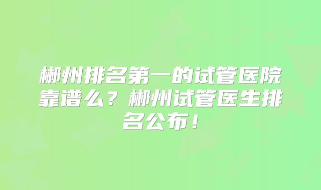郴州排名第一的试管医院靠谱么?郴州试管医生排名公布!