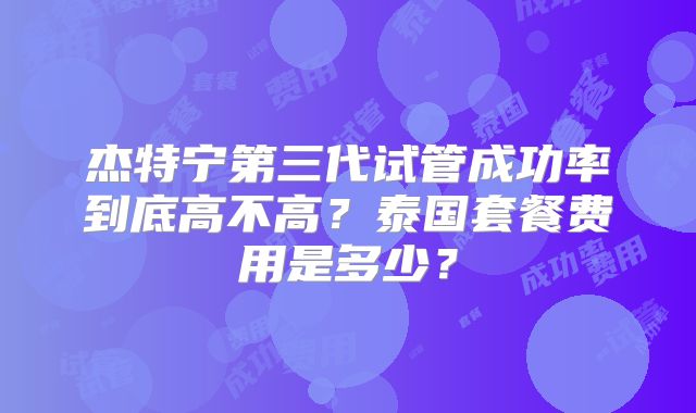 杰特宁第三代试管成功率到底高不高?泰国套餐费用是多少?