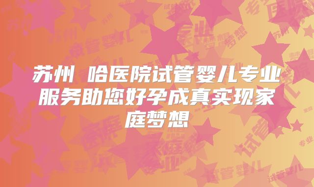 苏州艻哈医院试管婴儿专业服务助您好孕成真实现家庭梦想