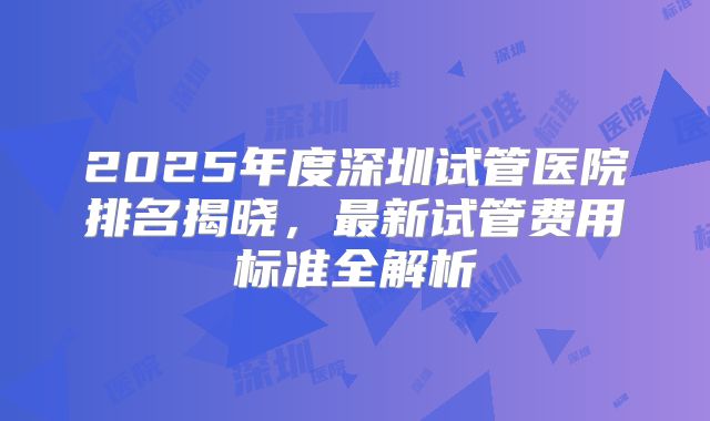 2025年度深圳试管医院排名揭晓，最新试管费用标准全解析
