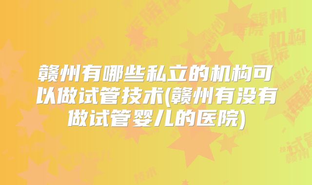 赣州有哪些私立的机构可以做试管技术(赣州有没有做试管婴儿的医院)