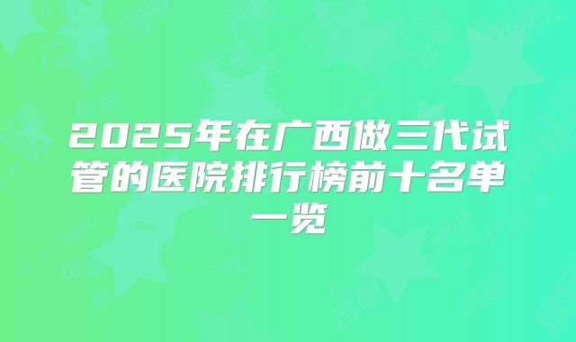 2025年在广西做三代试管的医院排行榜前十名单一览