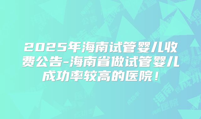 2025年海南试管婴儿收费公告-海南省做试管婴儿成功率较高的医院!