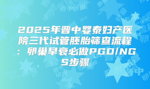 2025年晋中婴泰妇产医院三代试管胚胎筛查流程:卵巢早衰必做PGD/NGS步骤