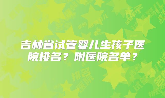 吉林省试管婴儿生孩子医院排名？附医院名单？