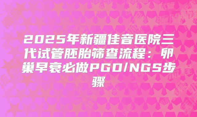 2025年新疆佳音医院三代试管胚胎筛查流程:卵巢早衰必做PGD/NGS步骤