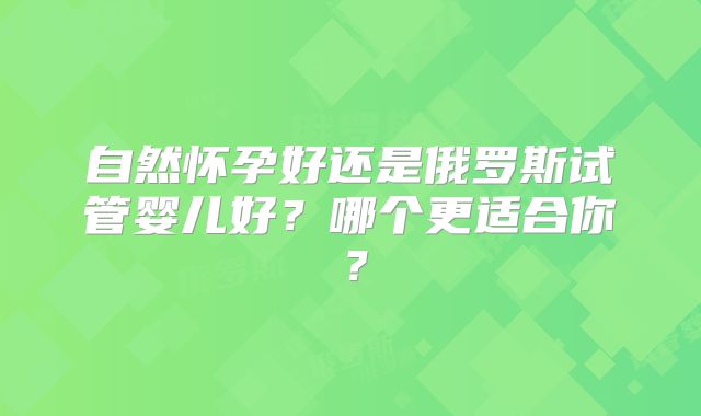 自然怀孕好还是俄罗斯试管婴儿好?哪个更适合你?