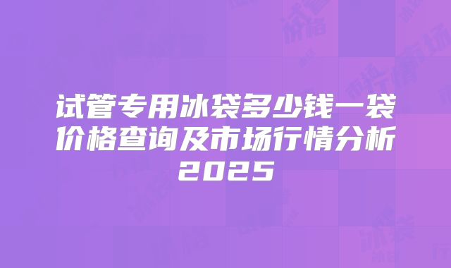 试管专用冰袋多少钱一袋价格查询及市场行情分析2025