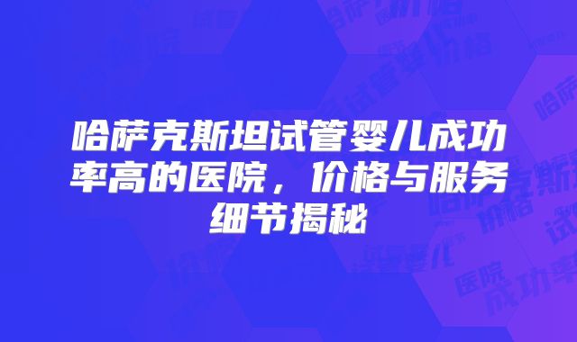 哈萨克斯坦试管婴儿成功率高的医院，价格与服务细节揭秘