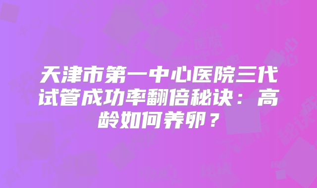 天津市第一中心医院三代试管成功率翻倍秘诀:高龄如何养卵?