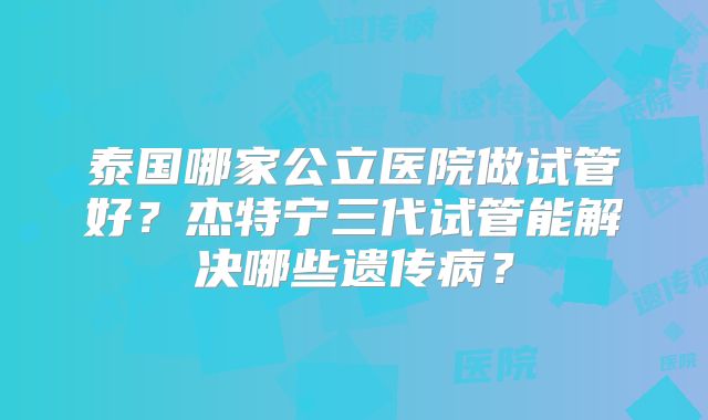 泰国哪家公立医院做试管好?杰特宁三代试管能解决哪些遗传病?