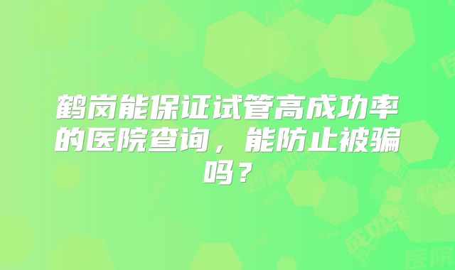 鹤岗能保证试管高成功率的医院查询,能防止被骗吗?