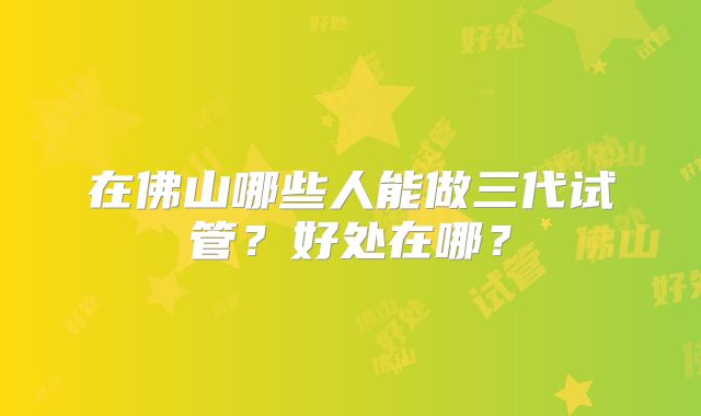 在佛山哪些人能做三代试管?好处在哪?