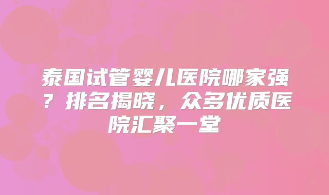 泰国试管婴儿医院哪家强?排名揭晓,众多优质医院汇聚一堂