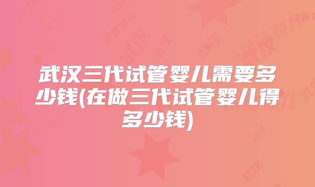 武汉三代试管婴儿需要多少钱(在做三代试管婴儿得多少钱)