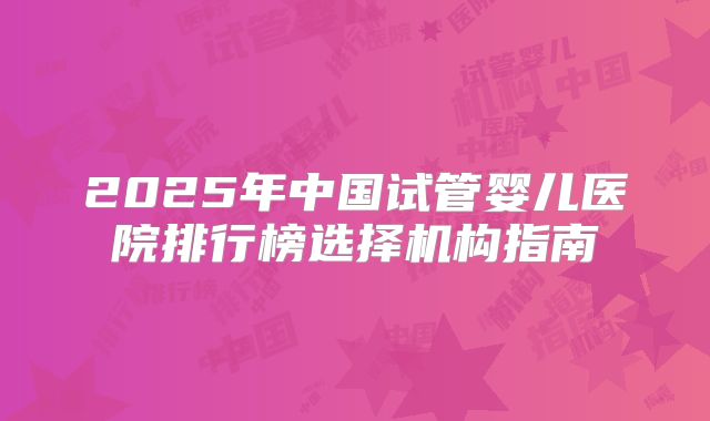 2025年中国试管婴儿医院排行榜选择机构指南