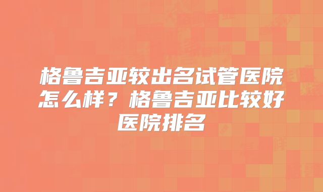 格鲁吉亚较出名试管医院怎么样？格鲁吉亚比较好医院排名