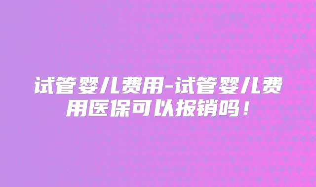 试管婴儿费用-试管婴儿费用医保可以报销吗！