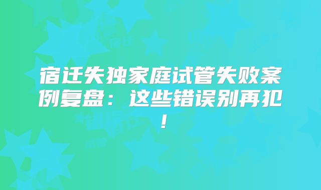 宿迁失独家庭试管失败案例复盘：这些错误别再犯！