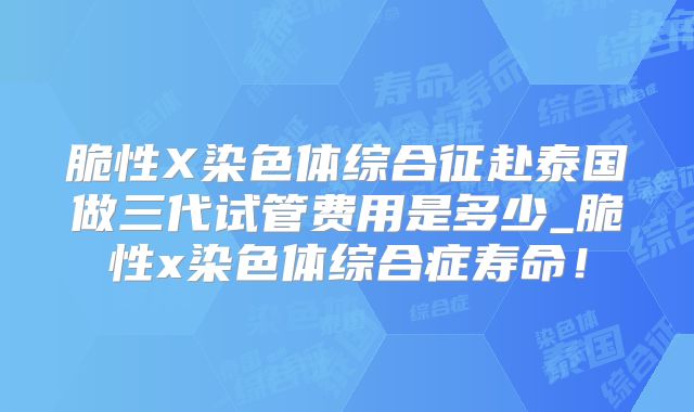脆性X染色体综合征赴泰国做三代试管费用是多少_脆性x染色体综合症寿命!