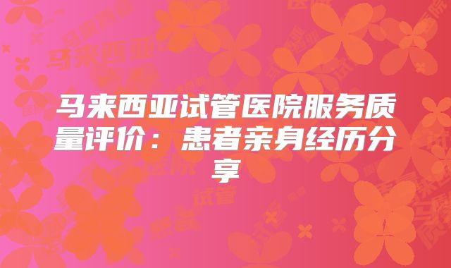 马来西亚试管医院服务质量评价:患者亲身经历分享