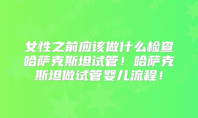 女性之前应该做什么检查哈萨克斯坦试管!哈萨克斯坦做试管婴儿流程!