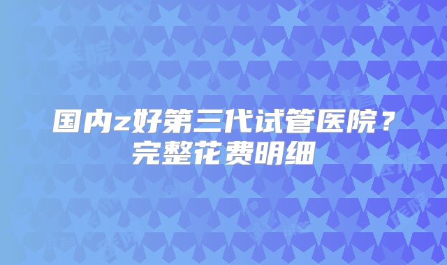 国内z好第三代试管医院?完整花费明细