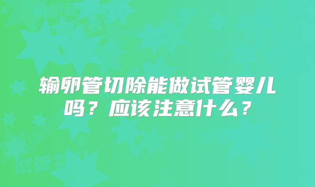 输卵管切除能做试管婴儿吗?应该注意什么?