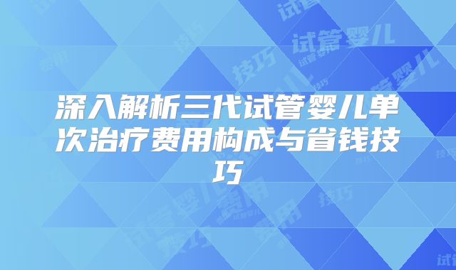 深入解析三代试管婴儿单次治疗费用构成与省钱技巧