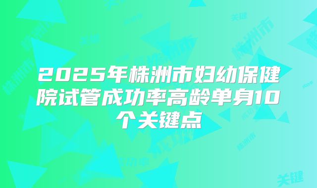 2025年株洲市妇幼保健院试管成功率高龄单身10个关键点